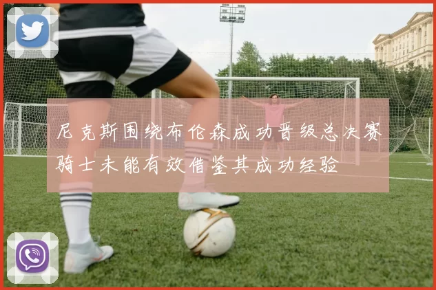 尼克斯围绕布伦森成功晋级总决赛骑士未能有效借鉴其成功经验