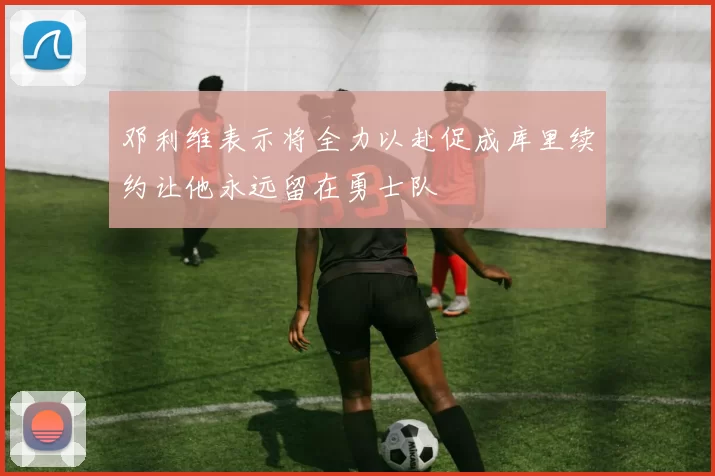 邓利维表示将全力以赴促成库里续约让他永远留在勇士队