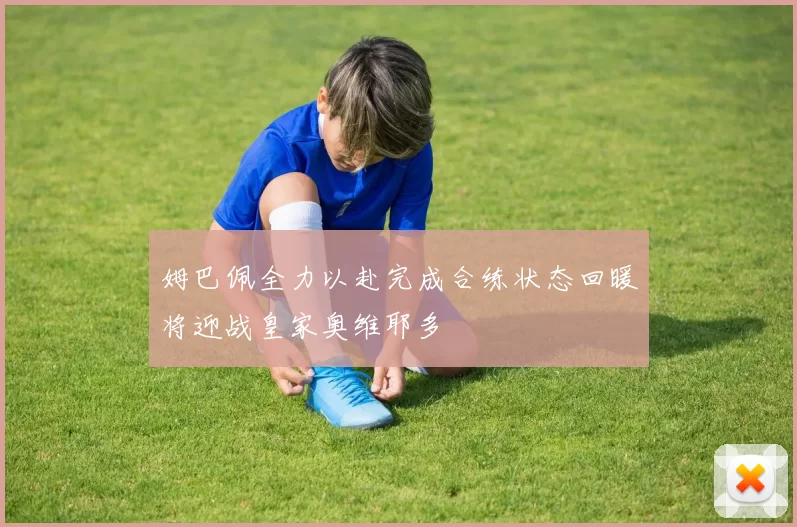 姆巴佩全力以赴完成合练状态回暖将迎战皇家奥维耶多