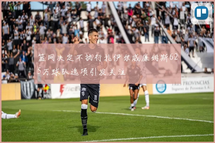 篮网决定不执行扎伊尔威廉姆斯625万球队选项引发关注