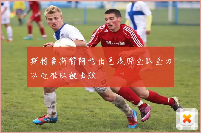 斯特鲁斯赞阿伦出色表现全队全力以赴难以被击败