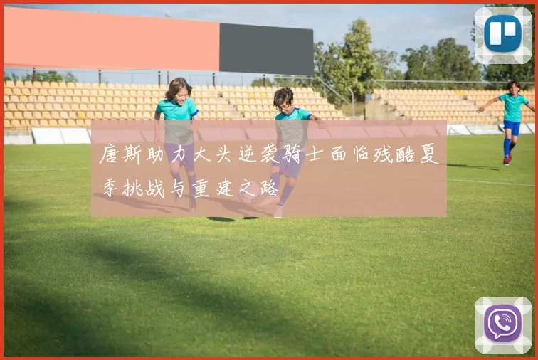 唐斯助力大头逆袭骑士面临残酷夏季挑战与重建之路