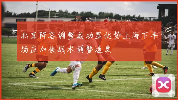 北京阵容调整成功显优势上海下半场应加快战术调整速度
