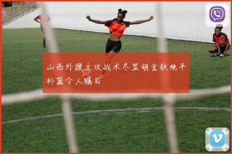 山西外援主攻战术尽显胡金秋绝平补篮令人瞩目