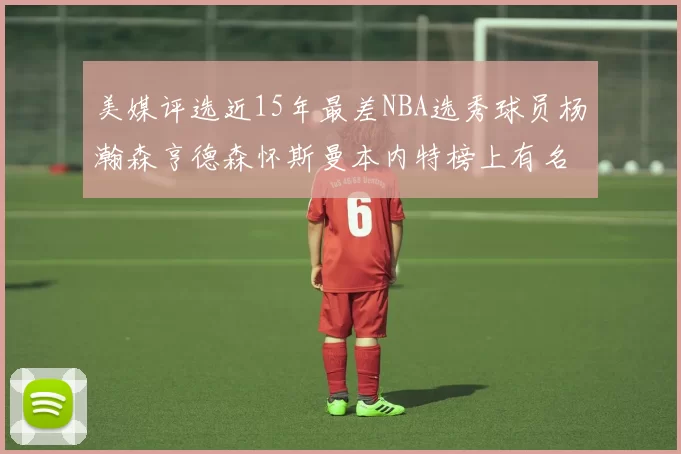 美媒评选近15年最差NBA选秀球员杨瀚森亨德森怀斯曼本内特榜上有名