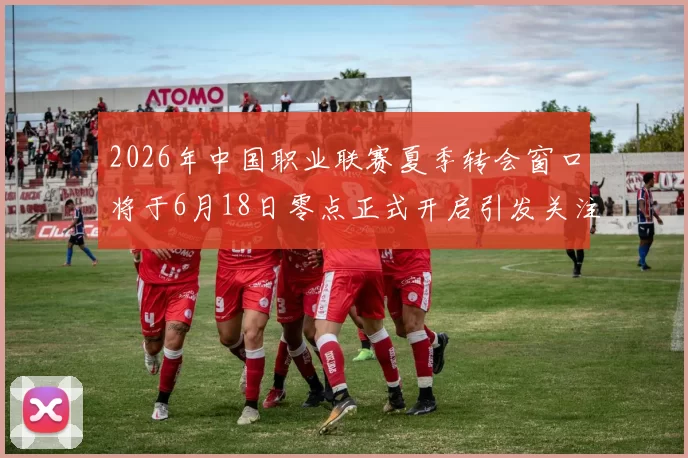 2026年中国职业联赛夏季转会窗口将于6月18日零点正式开启引发关注