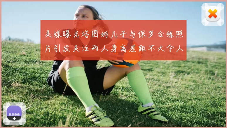 美媒曝光塔图姆儿子与保罗合练照片引发关注两人身高差距不大令人惊讶