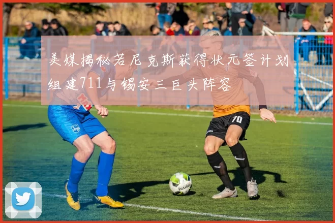 美媒揭秘若尼克斯获得状元签计划组建711与锡安三巨头阵容