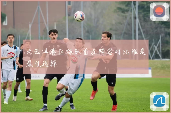 大西洋赛区球队首发阵容对比谁是最佳选择