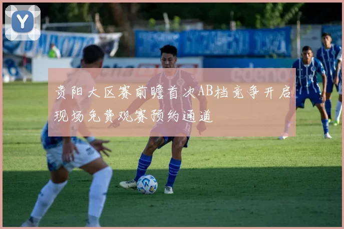 贵阳大区赛前瞻首次AB档竞争开启现场免费观赛预约通道