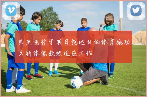 弗里克将于明日抵达甘伯体育城助力新体能教练适应工作