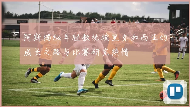 阿斯揭秘年轻教练埃里克加西亚的成长之路与比赛研究热情