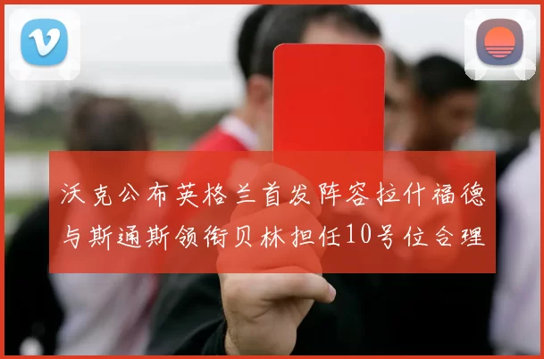 沃克公布英格兰首发阵容拉什福德与斯通斯领衔贝林担任10号位合理性分析