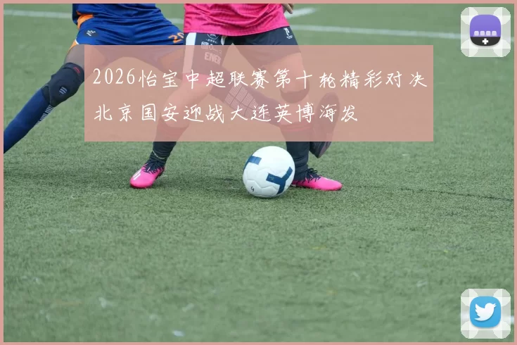 2026怡宝中超联赛第十轮精彩对决北京国安迎战大连英博海发