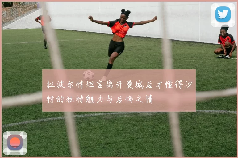 拉波尔特坦言离开曼城后才懂得沙特的独特魅力与后悔之情