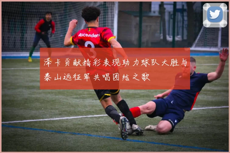 泽卡贡献精彩表现助力球队大胜与泰山远征军共唱团结之歌