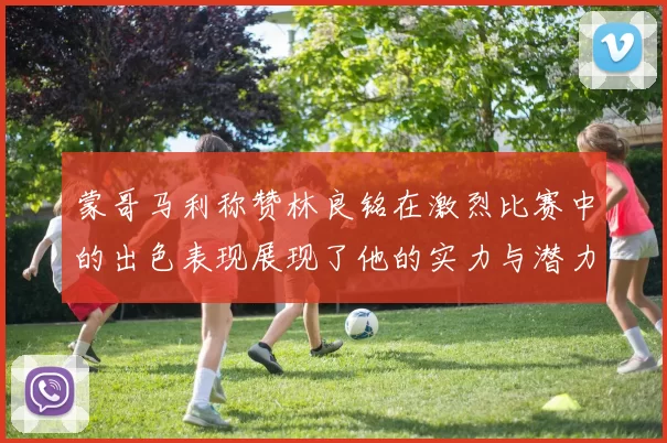 蒙哥马利称赞林良铭在激烈比赛中的出色表现展现了他的实力与潜力