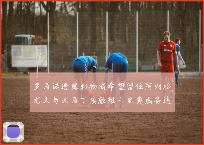 罗马诺透露利物浦希望留住阿利松尤文与大马丁接触维卡里奥成备选