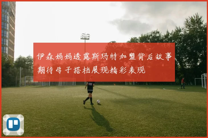 伊森妈妈透露斯玛特加盟背后故事期待母子搭档展现精彩表现