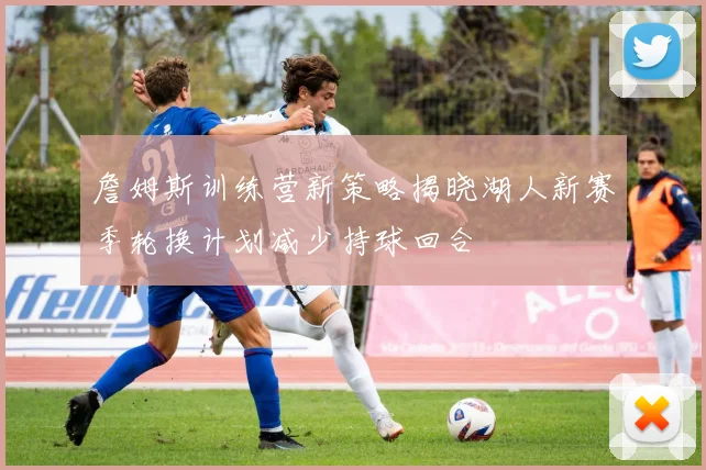 詹姆斯训练营新策略揭晓湖人新赛季轮换计划减少持球回合
