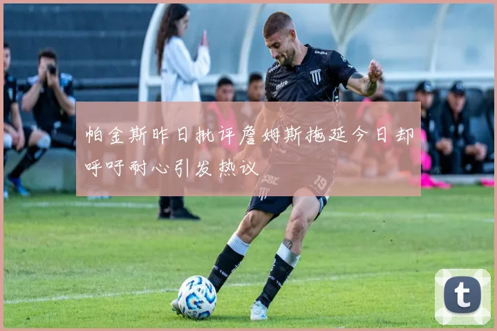 帕金斯昨日批评詹姆斯拖延今日却呼吁耐心引发热议